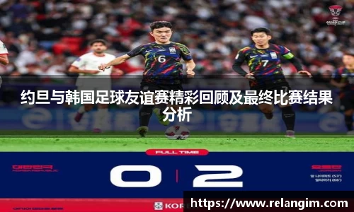 约旦与韩国足球友谊赛精彩回顾及最终比赛结果分析